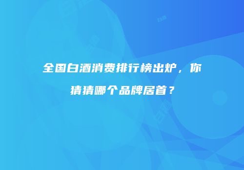 全国白酒消费排行榜出炉，你猜猜哪个品牌居首？