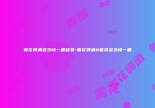 雪花啤酒多少钱一箱罐装-雪花啤酒6瓶装多少钱一箱