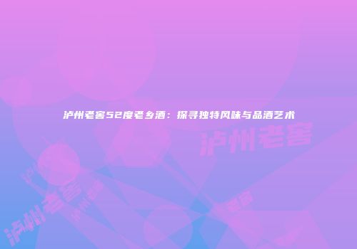 泸州老窖52度老乡酒：探寻独特风味与品酒艺术