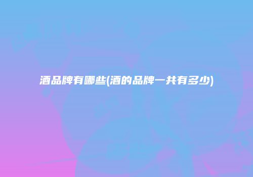 酒品牌有哪些(酒的品牌一共有多少)
