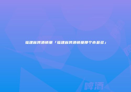 福建省啤酒销量「福建省啤酒销量那个市最多」
