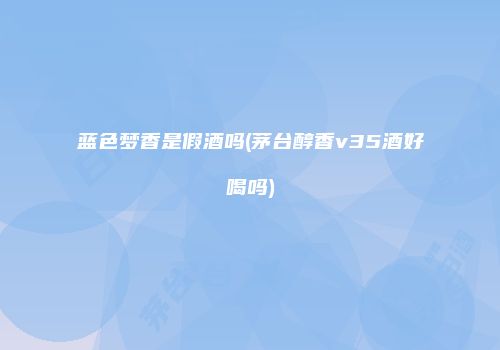 蓝色梦香是假酒吗(茅台醇香v35酒好喝吗)