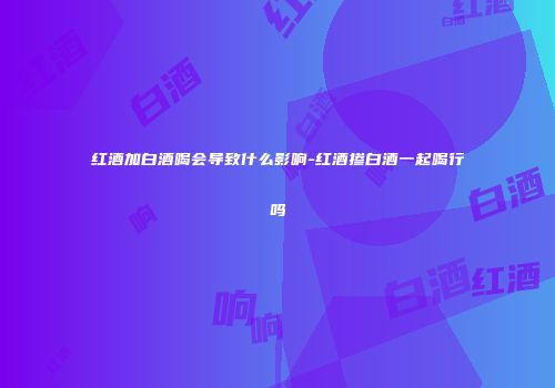 红酒加白酒喝会导致什么影响-红酒掺白酒一起喝行吗