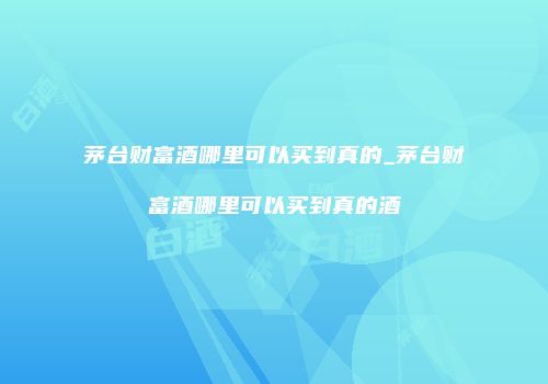 茅台财富酒哪里可以买到真的_茅台财富酒哪里可以买到真的酒