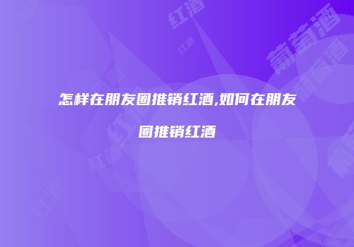 怎样在朋友圈推销红酒,如何在朋友圈推销红酒