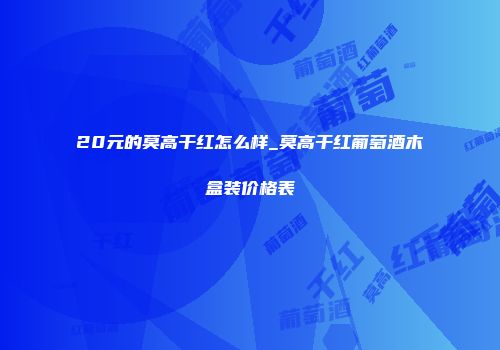 20元的莫高干红怎么样_莫高干红葡萄酒木盒装价格表