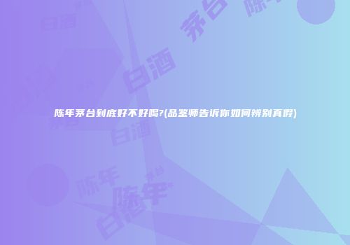 陈年茅台到底好不好喝?(品鉴师告诉你如何辨别真假)