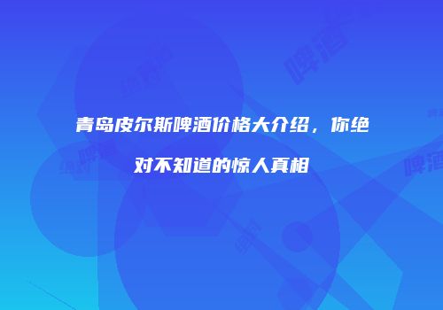 青岛皮尔斯啤酒价格大介绍，你绝对不知道的惊人真相