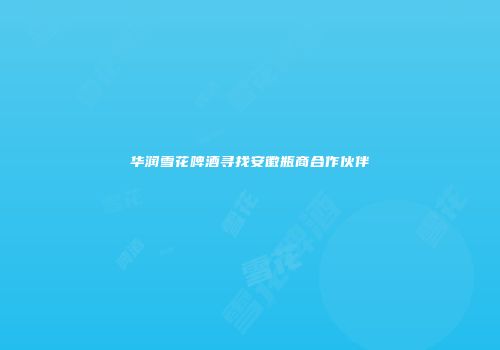 华润雪花啤酒寻找安徽瓶商合作伙伴