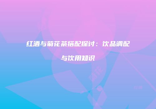红酒与菊花茶搭配探讨：饮品调配与饮用知识