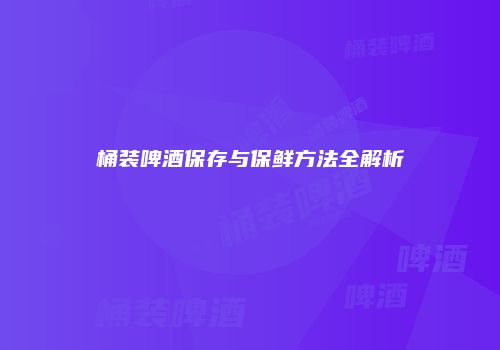 桶装啤酒保存与保鲜方法全解析
