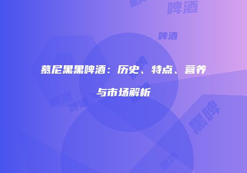 慕尼黑黑啤酒：历史、特点、营养与市场解析
