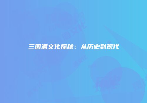三国酒文化探秘：从历史到现代