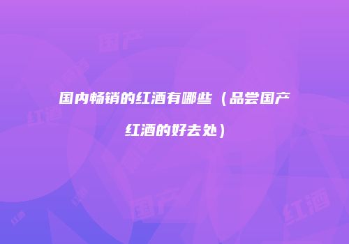 国内畅销的红酒有哪些（品尝国产红酒的好去处）
