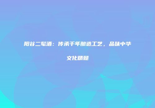 阳谷二髦酒：传承千年酿造工艺，品味中华文化精髓