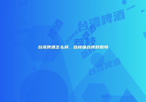 台湾啤酒怎么样，荔枝味台啤好喝吗