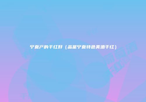 宁夏产的干红好（品鉴宁夏特色美酒干红）
