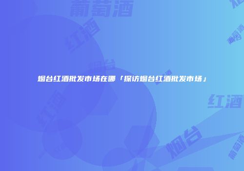烟台红酒批发市场在哪「探访烟台红酒批发市场」