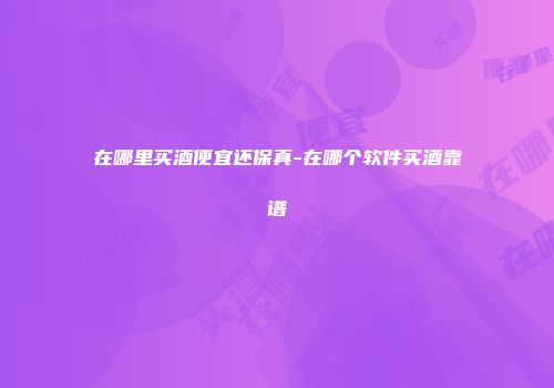 在哪里买酒便宜还保真-在哪个软件买酒靠谱