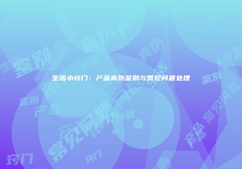 生活小窍门：产品真伪鉴别与常见问题处理