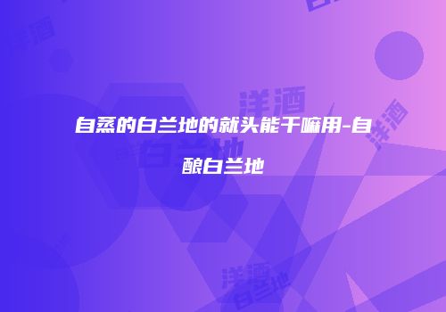 自蒸的白兰地的就头能干嘛用-自酿白兰地