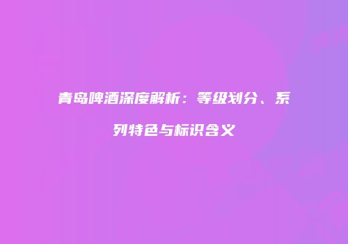 青岛啤酒深度解析：等级划分、系列特色与标识含义