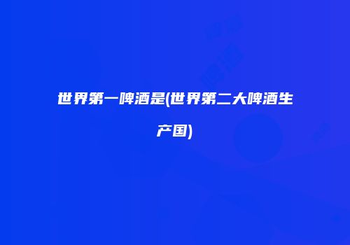 世界第一啤酒是(世界第二大啤酒生产国)