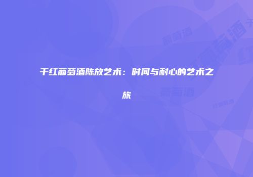 干红葡萄酒陈放艺术：时间与耐心的艺术之旅