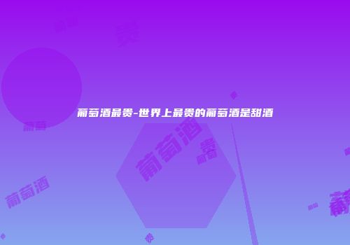 葡萄酒最贵-世界上最贵的葡萄酒是甜酒