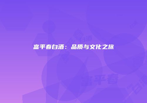 富平春白酒：品质与文化之旅