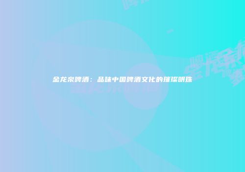 金龙泉啤酒：品味中国啤酒文化的璀璨明珠