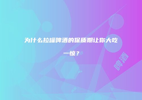 为什么拉罐啤酒的保质期让你大吃一惊？
