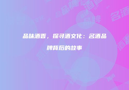 品味酒香，探寻酒文化：名酒品牌背后的故事