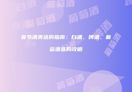 春节酒类选购指南：白酒、啤酒、葡萄酒选购攻略