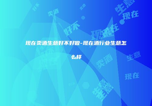 现在卖酒生意好不好做-现在酒行业生意怎么样