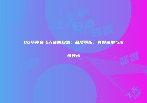 06年茅台飞天酱香白酒：品质解析、真假鉴别与市场行情