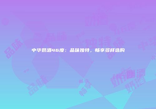 中华奶酒46度：品味独特，畅享多样选购