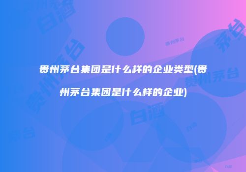 贵州茅台集团是什么样的企业类型(贵州茅台集团是什么样的企业)