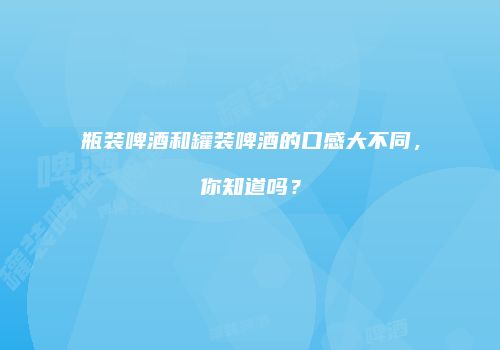 瓶装啤酒和罐装啤酒的口感大不同，你知道吗？