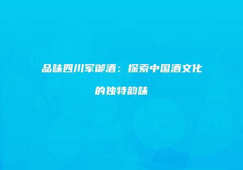 品味四川军御酒：探索中国酒文化的独特韵味