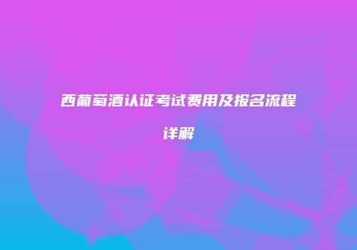 西葡萄酒认证考试费用及报名流程详解