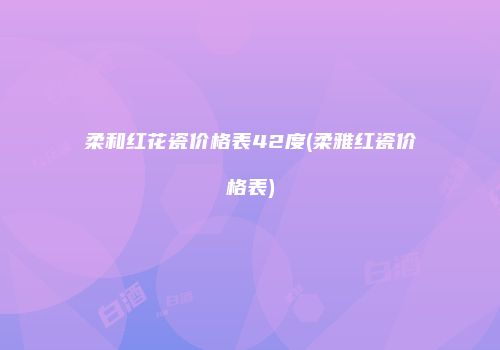 柔和红花瓷价格表42度(柔雅红瓷价格表)