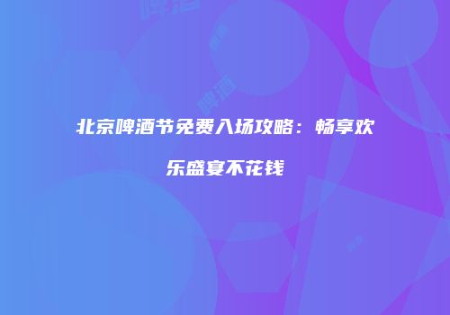 北京啤酒节免费入场攻略：畅享欢乐盛宴不花钱