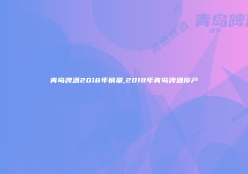 青岛啤酒2018年销量,2018年青岛啤酒停产