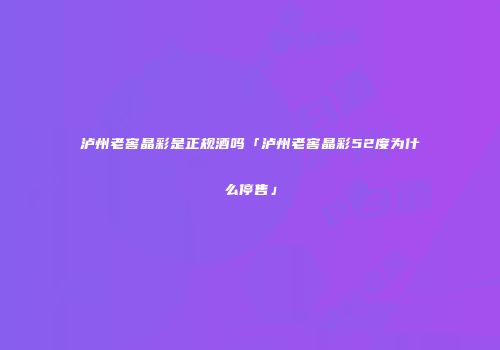 泸州老窖晶彩是正规酒吗「泸州老窖晶彩52度为什么停售」