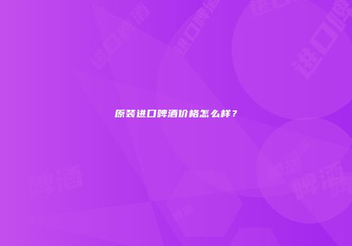 原装进口啤酒价格怎么样？