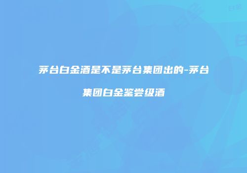 茅台白金酒是不是茅台集团出的-茅台集团白金鉴尝级酒