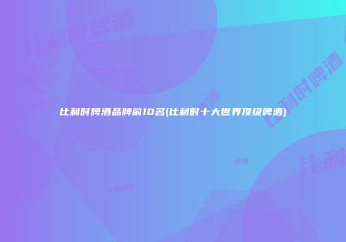 比利时啤酒品牌前10名(比利时十大世界顶级啤酒)