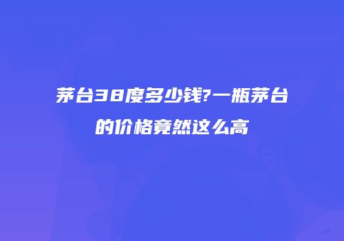 茅台38度多少钱?一瓶茅台的价格竟然这么高