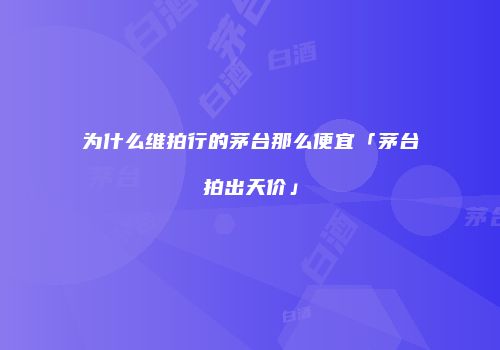 为什么维拍行的茅台那么便宜「茅台拍出天价」